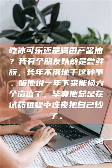 孟津吃冰可乐还是喝国产酱油?我有个朋友以前是尝鲜族,长年不落地干这种事。听他说一年下来能换六个岗位了,毕竟他总是在试药进程中连夜把自己炒了。 第1张 孟津吃冰可乐还是喝国产酱油?我有个朋友以前是尝鲜族,长年不落地干这种事。听他说一年下来能换六个岗位了,毕竟他总是在试药进程中连夜把自己炒了。 第1张