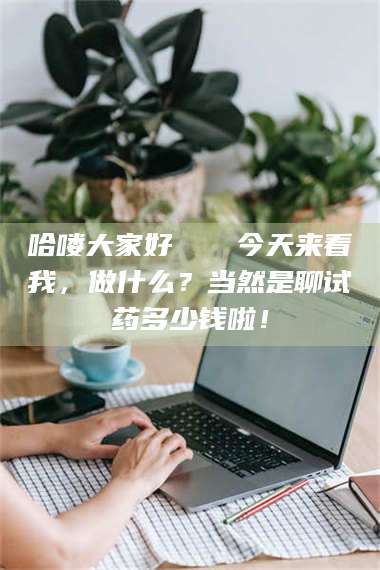 孟津哈喽大家好👋今天来看我，做什么？当然是聊试药多少钱啦！ 第1张