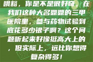 孟津哦豁,你是不是很好奇,在我们这种大名鼎鼎的三甲医院里,参与药物试验到底花多少银子啊?这个问题听起来好像挺高大上的,但实际上,远比你想得复杂得多! 第1张 孟津哦豁,你是不是很好奇,在我们这种大名鼎鼎的三甲医院里,参与药物试验到底花多少银子啊?这个问题听起来好像挺高大上的,但实际上,远比你想得复杂得多! 第1张