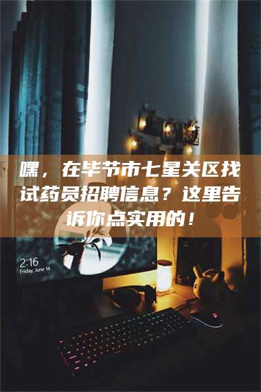 孟津嘿，在毕节市七星关区找试药员招聘信息？这里告诉你点实用的！ 第1张