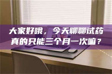 孟津大家好哦，今天聊聊试药真的只能三个月一次嘛？ 第1张