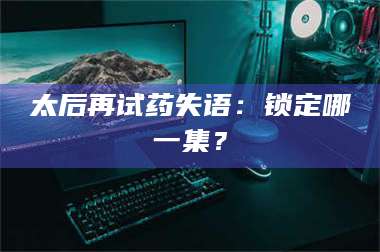 孟津太后再试药失语:锁定哪一集? 第1张 孟津太后再试药失语:锁定哪一集? 第1张