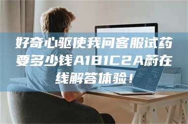 孟津好奇心驱使我问客服试药要多少钱A1B1C2A蔚在线解答体验! 第1张 孟津好奇心驱使我问客服试药要多少钱A1B1C2A蔚在线解答体验! 第1张