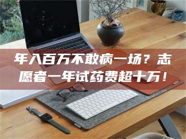 孟津年入百万不敢病一场？志愿者一年试药费超十万！ 第1张