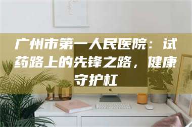 孟津广州市第一人民医院：试药路上的先锋之路，健康守护杠 第1张