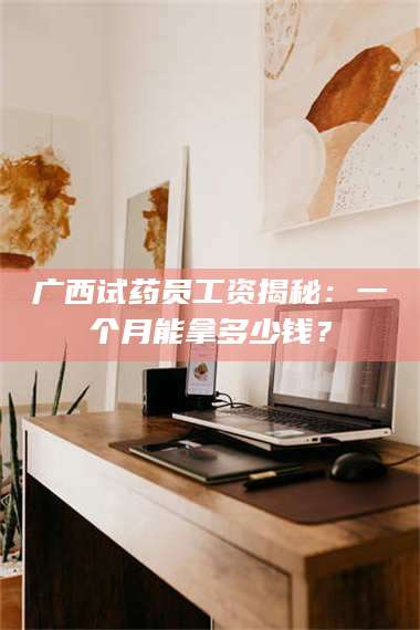 孟津广西试药员工资揭秘：一个月能拿多少钱？ 第1张