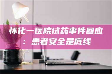 孟津怀化一医院试药事件回应：患者安全是底线 第1张
