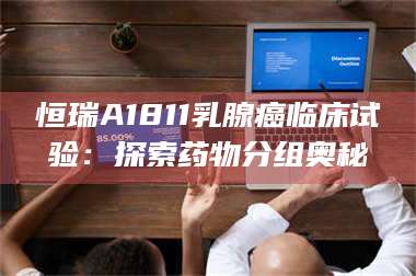 孟津恒瑞A1811乳腺癌临床试验：探索药物分组奥秘 第1张