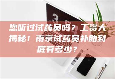 孟津您听过试药员吗？工资大揭秘！南京试药员补助到底有多少？ 第1张