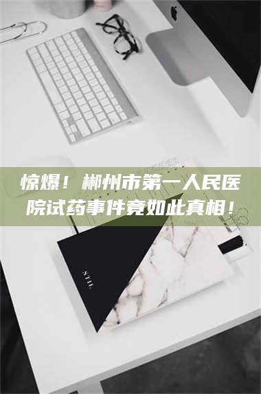 孟津惊爆!郴州市第一人民医院试药事件竟如此真相! 第1张 孟津惊爆!郴州市第一人民医院试药事件竟如此真相! 第1张