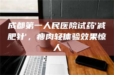 孟津成都第一人民医院试药'***针'，瘦肉轻体验效果惊人 第1张