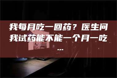 孟津我每月吃一回药？医生问我试药能不能一个月一吃… 第1张