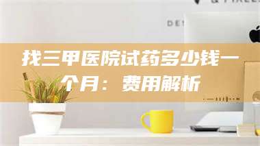 孟津找三甲医院试药多少钱一个月：费用解析 第1张