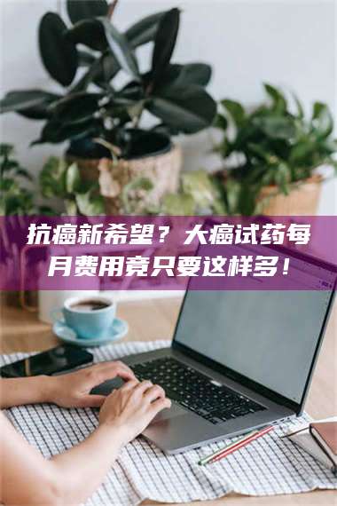 孟津抗癌新希望？大癌试药每月费用竟只要这样多！ 第1张