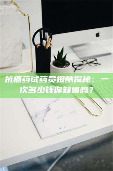 孟津抗癌药试药员报酬揭秘：一次多少钱你知道吗？ 第1张