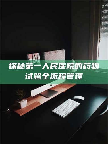 孟津探秘第一人民医院的药物试验全流程管理 第1张