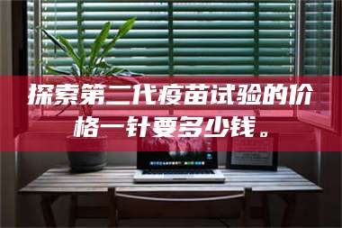 孟津探索第二代疫苗试验的价格一针要多少钱。 第1张