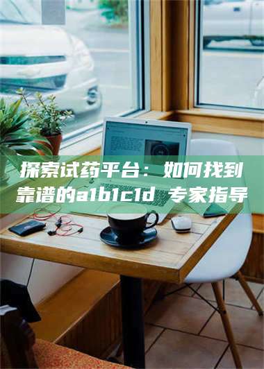 孟津探索试药平台：如何找到靠谱的a1b1c1d溦专家指导 第1张