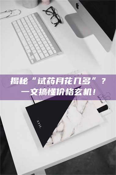 孟津揭秘“试药月花几多”？一文搞懂价格玄机！ 第1张