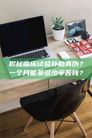 孟津揭秘临床试验补助真伪？一个月能拿多少辛苦钱？ 第1张