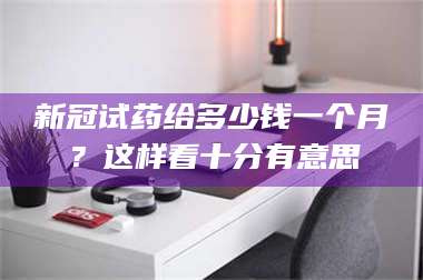 孟津新冠试药给多少钱一个月？这样看十分有意思 第1张