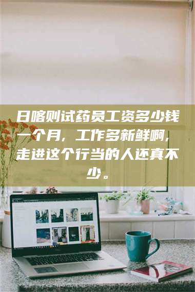 孟津日喀则试药员工资多少钱一个月, 工作多新鲜啊, 走进这个行当的人还真不少。 第1张