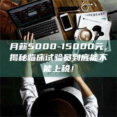 孟津月薪5000-15000元，揭秘临床试验员到底能不能上税！ 第1张