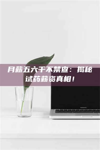 孟津月薪五六千不禁查：揭秘试药薪资真相！ 第1张