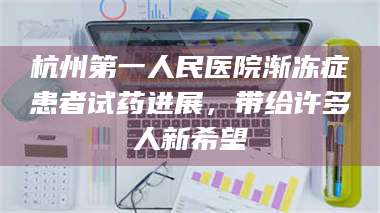 孟津杭州第一人民医院渐冻症患者试药进展,带给许多人新希望 第1张 孟津杭州第一人民医院渐冻症患者试药进展,带给许多人新希望 第1张