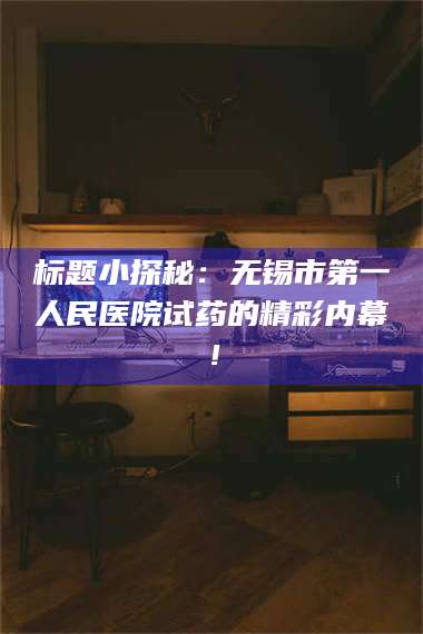 孟津标题小探秘:无锡市第一人民医院试药的精彩内幕! 第1张 孟津标题小探秘:无锡市第一人民医院试药的精彩内幕! 第1张