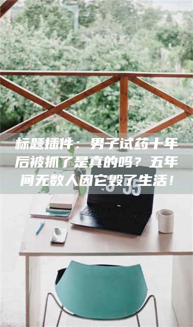 孟津标题插件：男子试药十年后被抓了是真的吗？五年间无数人因它毁了生活！ 第1张