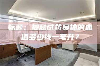 孟津标题：揭秘试药员抽的血值多少钱一毫升？ 第1张