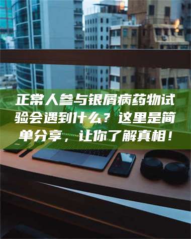 孟津正常人参与银屑病药物试验会遇到什么？这里是简单分享，让你了解真相！ 第1张