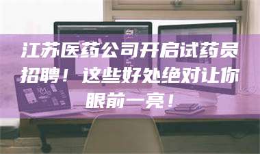 孟津江苏医药公司开启试药员招聘！这些好处绝对让你眼前一亮！ 第1张