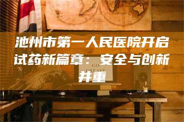 孟津池州市第一人民医院开启试药新篇章：安全与创新并重 第1张