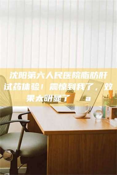 孟津沈阳第六人民医院脂肪肝试药体验！震惊到我了，效果太明显了💪 第1张