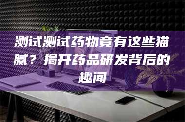 孟津测试测试药物竟有这些猫腻？揭开药品研发背后的趣闻 第1张