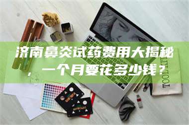 孟津济南鼻炎试药费用大揭秘，一个月要花多少钱？ 第1张