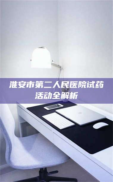 孟津淮安市第二人民医院试药活动全解析 第1张