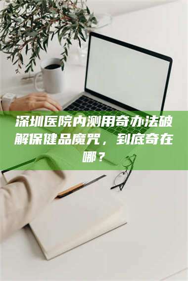 孟津深圳医院内测用奇办法破解保健品魔咒，到底奇在哪？ 第1张