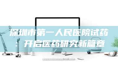 孟津深圳市第一人民医院试药：开启医药研究新篇章 第1张