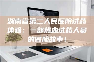 孟津湖南省第二人民医院试药体验：一部热血试药人员的冒险故事！ 第1张