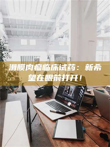 孟津滑膜肉瘤临床试药：新希望在眼前打开！ 第1张