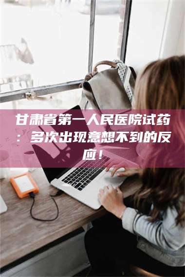 孟津甘肃省第一人民医院试药：多次出现意想不到的反应！ 第1张