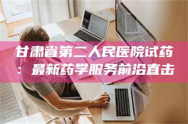 孟津甘肃省第二人民医院试药：最新药学服务前沿直击 第1张