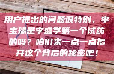 孟津用户提出的问题很特别，李宝瑞是李盛学第一个试药的吗？咱们来一点一点揭开这个背后的秘密吧！ 第1张
