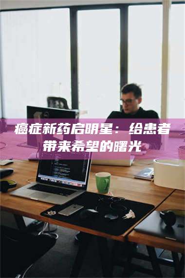 孟津***新药启明星：给患者带来希望的曙光 第1张