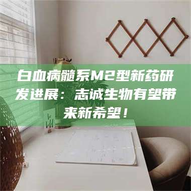 孟津白血病髓系M2型新药研发进展：志诚生物有望带来新希望！ 第1张