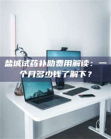孟津盐城试药补助费用解读：一个月多少钱了解下？ 第1张