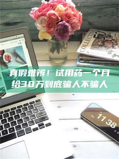 孟津真假难辨！试用药一个月给30万到底骗人不骗人 第1张